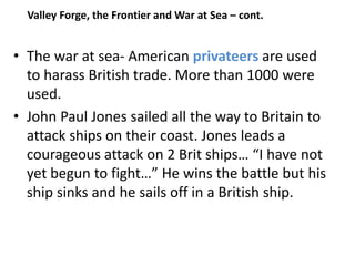 • The war at sea- American privateers are used
to harass British trade. More than 1000 were
used.
• John Paul Jones sailed all the way to Britain to
attack ships on their coast. Jones leads a
courageous attack on 2 Brit ships… “I have not
yet begun to fight…” He wins the battle but his
ship sinks and he sails off in a British ship.
Valley Forge, the Frontier and War at Sea – cont.
 