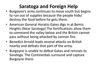 Saratoga and Foreign Help
• Burgoyne’s army continues to move south but begins
to run out of supplies because the people hide/
destroy the food before he gets there.
• American General Horatio Gates digs in at Bemis
Heights (Near Saratoga) The fortifications allow them
to command the valley below and the British cannot
pass without being attacked by cannon fire.
• Benedict Arnold leads several attacks on British
nearby and defeats that part of the army.
• Burgoyne is unable to defeat Gates and retreats to
Saratoga. The Continentals surround and capture
Burgoyne there.
 
