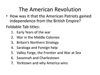 The American Revolution
• How was it that the American Patriots gained
independence from the British Empire?
Foldable Tab titles:
1. Early Years of the war
2. War in the Middle Colonies
3. Britain’s Northern Strategy
4. Saratoga and Foreign help
5. Valley Forge, the Frontier and War at Sea
6. Savannah and Charlestown
7. Yorktown and why America wins
 