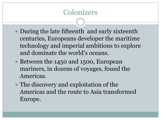 Colonizers During the late fifteenth  and early sixteenth centuries, Europeans developer the maritime technology and imperial ambitions to explore and dominate the world’s oceans.Between the 1450 and 1500, European mariners, in dozens of voyages, found the Americas.The discovery and exploitation of the Americas and the route to Asia transformed Europe.