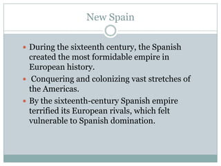New Spain During the sixteenth century, the Spanish created the most formidable empire in European history. Conquering and colonizing vast stretches of the Americas.By the sixteenth-century Spanish empire terrified its European rivals, which felt vulnerable to Spanish domination.