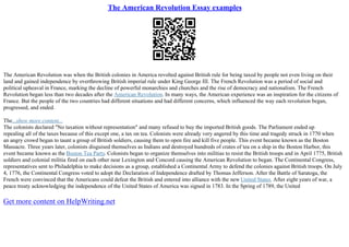 The American Revolution Essay examples
The American Revolution was when the British colonies in America revolted against British rule for being taxed by people not even living on their
land and gained independence by overthrowing British imperial rule under King George III. The French Revolution was a period of social and
political upheaval in France, marking the decline of powerful monarchies and churches and the rise of democracy and nationalism. The French
Revolution began less than two decades after the American Revolution. In many ways, the American experience was an inspiration for the citizens of
France. But the people of the two countries had different situations and had different concerns, which influenced the way each revolution began,
progressed, and ended.
The...show more content...
The colonists declared "No taxation without representation" and many refused to buy the imported British goods. The Parliament ended up
repealing all of the taxes because of this except one, a tax on tea. Colonists were already very angered by this time and tragedy struck in 1770 when
an angry crowd began to taunt a group of British soldiers, causing them to open fire and kill five people. This event became known as the Boston
Massacre. Three years later, colonists disguised themselves as Indians and destroyed hundreds of crates of tea on a ship in the Boston Harbor, this
event became known as the Boston Tea Party. Colonists began to organize themselves into militias to resist the British troops and in April 1775, British
soldiers and colonial militia fired on each other near Lexington and Concord causing the American Revolution to began. The Continental Congress,
representatives sent to Philadelphia to make decisions as a group, established a Continental Army to defend the colonies against British troops. On July
4, 1776, the Continental Congress voted to adopt the Declaration of Independence drafted by Thomas Jefferson. After the Battle of Saratoga, the
French were convinced that the Americans could defeat the British and entered into alliance with the new United States. After eight years of war, a
peace treaty acknowledging the independence of the United States of America was signed in 1783. In the Spring of 1789, the United
Get more content on HelpWriting.net
 
