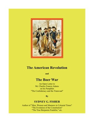 The American Revolution
and
The Boer War
An Open Letter to
Mr. Charles Francis Adams
on his Pamphlet
"The Confederacy and the Transvaal"
By
SYDNEY G. FISHER
Author of "Men, Women and Manners in Colonial Times"
"The Evolution of the Constitution"
"The True Benjamin Franklin," etc.
 