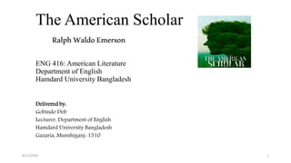 The American Scholar
RalphWaldoEmerson
ENG 416: American Literature
Department of English
Hamdard University Bangladesh
Delivered by:
Gobindo Deb
Lecturer, Department of English
Hamdard University Bangladesh
Gazaria, Munshiganj-1510
8/17/2020 1
 