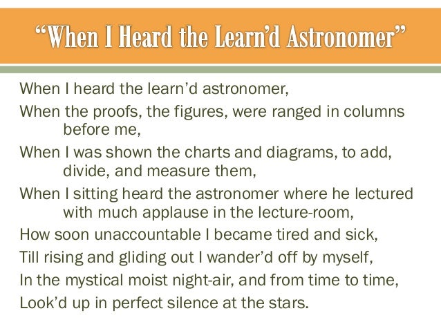 when i heard the learn d astronomer Walt whitman walt whitman was born in 1819 on long island whitman wrote when i heard the learn'd astronomer in 1865 whitman generally does not use any form of rhyme scheme or meter in his poems. when i heard the learn d astronomer Walt whitman walt whitman was born in 1819 on long island whitman wrote when i heard the learn'd astronomer in 1865 whitman generally does not use any form of rhyme scheme or meter in his poems.