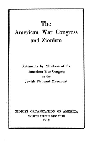 The
American War Congress
and Zionism
Statements by Members of the
American War Congress
on the
Jewish National Movement
ZIONIST ORGANIZATION OF AMERICA
55 FIFTH AVENUE, NEW YORK
1919
 