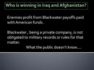 Enemies profit from Blackwater payoffs paid
with American funds.

Blackwater , being a private company, is not
obligated to military records or rules for that
matter.
           What the public doesn’t know….
 