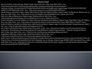 Works Cited
Demma, Andrew. Iraq Landscape. Digital image. GeoLocation.ws. 4 May 2009. Web. 8 Dec. 2011.
<http://www.geolocation.ws/v/I/5332395256719716833-5332757541165792482/iraq-landscape/en>.
Freidman, Herbert. An Aerial View of a Fortified Vietnamese Hamlet and Leaflet 3062. Digital image. PSYOP OF THE STRATEGIC
HAMLET IN VIETNAM. Web. 8 Dec. 2011. <http://www.psywarrior.com/VNHamletPSYOP.html>.
Gacad, Romeo, and Getty Images. Captain Max Ferguson Plays with Afghan Children. Digital image. The Big Picture. Boston.com, 19
Aug. 2011. Web. 8 Dec. 2011. <http://www.boston.com/bigpicture/2011/08/afghanistan_august_2011.html>.
Galt, John. Map of Afghanistan. Digital image. Robbing America. Web. 8 Dec. 2011.
<http://robbingamerica.blogspot.com/2011/06/there-is-no-war-in-afghanistan.html>.
Gordon, Michael R. American Soldiers on a Raid in Mid-July Intended to Catch Militants. Digital image. Night Raid in Iraq. NY TIMES, 4
Aug. 2007. Web. 8 Dec. 2011. <http://www.militaryphotos.net/forums/showthread.php?117524-Night-Raid-in-Iraq-NY-Times>.
Graph US Military Iraq (left) and Afghanistan (right) Deaths by Month. Digital image. Costs of an Iraq War. Oregonstate.edu. Web. 8
Dec. 2011. <http://oregonstate.edu/groups/f4pj/pjcosts.html>.
Ho Chi Minh with General Giap. Digital image. Vinny. Web. 14 Dec. 2011. <http://www.xtimeline.com/evt/view.aspx?id=62174>.
Jacobs, Ron. Richard Nixon Announcing Projected US Troop Withdrawls. Digital image.Hard Rain -- Towards a Greater Air War on
Iraq? 12 Mar. 2005. Web. 8 Dec. 2011. <http://mrzine.monthlyreview.org/2005/jacobs031205.html>.
Jungle Beach Nhatrang. Digital image. HotelVietnamOnline. Web. 8 Dec. 2011.
<http://www.hotelvietnamonline.com/nhatrang/junglebeach/index.htm>.
Kadim, Karim. A Shoe Is Raised during a Protest against President Bush's Visit and the Detainment of an Iraqi Journalist Who Threw His
Shoes at Him, in the Shiite Stronghold of Sadr City in Baghdad, Iraq, on Monday. Digital image.MSNBC.COM. Associated Press, 15 Dec.
2008. Web. 8 Dec. 2011. <http://www.msnbc.msn.com/id/28232519/ns/world_news-mideast_n_africa/t/reporter-detained-after-
shoe-tossing-incident/#.TuMXiWO5MVB>.
 