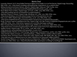 Works Cited
Lozansky, Edward. A U.S. Army Soldier Training an Afghan Army Soldier in a Live Fire Exercise. Digital image. Russia Blog.
Web. 8 Dec. 2011. <http://www.russiablog.org/2009/04/high_expectations_on_a_potenti.php>.
Military Assistance Command, Vietnam. Advisors. Digital image. Fold3.com. Web. 14 Dec. 2011.
<http://www.fold3.com/browsemore/hURf3JqG6B2gPXOLTjCcKZe5X_252/81_100/>.
Nixon Meets Thieu on Policy. Digital image. LA Times, 20 Mar. 2009. Web. 8 Dec. 2011.
<http://latimesblogs.latimes.com/thedailymirror/lakers/page/2/>.
Operation Phoenix in Vietnam. Digital image. Blindloop.com, 3 Mar. 2011. Web. 8 Dec. 2011.
<http://www.blindloop.com/index.php/2011/03/5-famous-sting-operations-by-cia/>.
Palu, Louie. HIIDE. Digital image. Associated Press, 30 Jan. 2011. Web. 8 Dec. 2011.
<http://www.theglobeandmail.com/news/world/the-changing-face-of-battle/article2113196/>.
Ringo. Protestors against Iraq/Afghanistan War. Digital image. Anti-War Protest in Hollywood. Ringospictures.com, 15 Mar.
2008. Web. 8 Dec. 2011. <http://www.ringospictures.com/index.php?page=20080315>.
RNN. President Obama Coming Home. Digital image. WSMV.com, 22 June 2011. Web. 8 Dec. 2011.
<http://www.wsmv.com/story/14956751/obama-all-combat-troops-home-from-afghanistan-by-2014>.
Saddam Hussein. Digital image. Cbc.ca. 26 Dec. 2006. Web. 8 Dec. 2011.
<http://www.cbc.ca/news/background/iraq/saddam_hussein.html>.
SARBAKHSHIAN, HASAN. U.S. Food Package. Digital image. Associated Press, 29 Nov. 2001. Web. 14 Dec. 2011.
<http://articles.sfgate.com/2001-11-29/news/17626756_1_taliban-fighters-northern-alliance-qaleh>.
Schrabner, Dean, and Karen Travers. Osama Bin Laden. Digital image. ABC NEWS. Mar.-Apr. 2011. Web. 8 Dec. 2011.
<http://abcnews.go.com/Blotter/osama-bin-laden-killed/story?id=13505703#.TuMB0mO5MVA>.
Senate Foreign Relations. U.S. Foreign Assistance to Afghanistan. Digital image. The Will and the Wallet. Squarespace.com,
10 June 2011. Web. 8 Dec. 2011. <http://thewillandthewallet.squarespace.com/blog/?currentPage=8>.
 