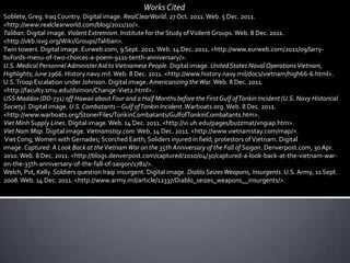 Works Cited
Soblete, Greg. Iraq Country. Digital image. RealClearWorld. 27 Oct. 2011. Web. 5 Dec. 2011.
<http://www.realclearworld.com/blog/2011/10/>.
Taliban. Digital image. Violent Extremism. Institute for the Study of Violent Groups. Web. 8 Dec. 2011.
<http://vkb.isvg.org/Wiki/Groups/Taliban>.
Twin towers. Digital image. Eurweb.com, 9 Sept. 2011. Web. 14 Dec. 2011. <http://www.eurweb.com/2011/09/larry-
bufords-menu-of-two-choices-a-poem-911s-tenth-anniversary/>.
U.S. Medical Personnel Administer Aid to Vietnamese People. Digital image. United States Naval Operations Vietnam,
Highlights; June 1966. History.navy.mil. Web. 8 Dec. 2011. <http://www.history.navy.mil/docs/vietnam/high66-6.html>.
U.S. Troop Escalation under Johnson. Digital image. Americanizing the War. Web. 8 Dec. 2011.
<http://faculty.smu.edu/dsimon/Change-Viet2.html>.
USS Maddox (DD-731) off Hawaii about Four and a Half Months before the First Gulf of Tonkin Incident (U.S. Navy Historical
Society). Digital image. U.S. Combatants – Gulf of Tonkin Incident. Warboats.org. Web. 8 Dec. 2011.
<http://www.warboats.org/StonerFiles/TonkinCombatants/GulfofTonkinCombatants.htm>.
Viet Minh Supply Lines. Digital image. Web. 14 Dec. 2011. <http://vi.uh.edu/pages/buzzmat/vngiap.htm>.
Viet Nam Map. Digital image. Vietnamstay.com. Web. 14 Dec. 2011. <http://www.vietnamstay.com/map/>.
 Viet Cong; Women with Gernades; Scorched Earth; Soliders injured in field; protestors of Vietnam. Digital
image. Captured: A Look Back at the Vietnam War on the 35th Anniversary of the Fall of Saigon. Denverpost.com, 30 Apr.
2010. Web. 8 Dec. 2011. <http://blogs.denverpost.com/captured/2010/04/30/captured-a-look-back-at-the-vietnam-war-
on-the-35th-anniversary-of-the-fall-of-saigon/1781/>.
Welch, Pvt, Kelly. Soldiers question Iraqi insurgent. Digital image. Diablo Seizes Weapons, Insurgents. U.S. Army, 11 Sept.
2008. Web. 14 Dec. 2011. <http://www.army.mil/article/12337/Diablo_seizes_weapons__insurgents/>.
 