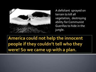 A defoliant sprayed on
terrain to kill all
vegetation, destroying
ability for Communist
Guerillas to hide in the
jungle.
 