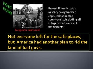 Project Phoenix was a
military program that
captured suspected
communists, including all
villagers that were not in
the hamlets.
 