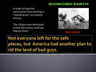 In order to keep the
communists from residing in
“cleared areas” on a search
mission.

The villages were destroyed
so that the enemy could not
hideout there.
 