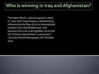 a destabilising influence to the flow of oil to international markets
from the Middle East' and because this is an unacceptable risk to
the US 'military intervention' is necessary."[1]




              “President Bush’s cabinet agreed in April
              of 2001 that ‘Iraq remains a destabilizing
              influence to the flow of oil to international
              markets from the Middle East’ and
              because this is an unacceptable risk to the
              US ‘military intervention’ is necessary.”
              ~Sunday Herald Newspaper, UK October
              2002
 