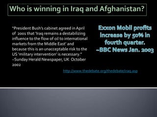 a destabilising influence to the flow of oil to international markets
from the Middle East' and because this is an unacceptable risk to
the US 'military intervention' is necessary."[1]




              “President Bush’s cabinet agreed in April
              of 2001 that ‘Iraq remains a destabilizing
              influence to the flow of oil to international
              markets from the Middle East’ and
              because this is an unacceptable risk to the
              US ‘military intervention’ is necessary.”
              ~Sunday Herald Newspaper, UK October
              2002
                                                                        http://www.thedebate.org/thedebate/iraq.asp
 