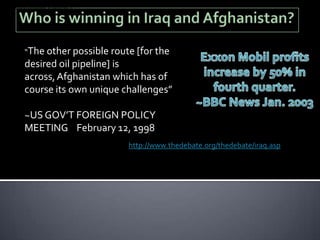 a destabilising influence to the flow of oil to international markets
from the Middle East' and because this is an unacceptable risk to
the US 'military intervention' is necessary."[1]




              “The other possible route [for the
              desired oil pipeline] is
              across, Afghanistan which has of
              course its own unique challenges”

              ~US GOV’T FOREIGN POLICY
              MEETING February 12, 1998
                                                                        http://www.thedebate.org/thedebate/iraq.asp
 