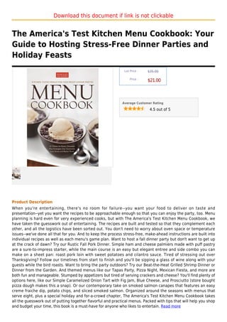 Download this document if link is not clickable


The America's Test Kitchen Menu Cookbook: Your
Guide to Hosting Stress-Free Dinner Parties and
Holiday Feasts
                                                              List Price :   $35.00

                                                                  Price :
                                                                             $21.00



                                                             Average Customer Rating

                                                                              4.5 out of 5




Product Description
When you're entertaining, there's no room for failure--you want your food to deliver on taste and
presentation--yet you want the recipes to be approachable enough so that you can enjoy the party, too. Menu
planning is hard even for very experienced cooks, but with The America's Test Kitchen Menu Cookbook, we
have taken the guesswork out of entertaining. The recipes are built and tested so that they complement each
other, and all the logistics have been sorted out. You don't need to worry about oven space or temperature
issues--we've done all that for you. And to keep the process stress-free, make-ahead instructions are built into
individual recipes as well as each menu's game plan. Want to host a fall dinner party but don't want to get up
at the crack of dawn? Try our Rustic Fall Pork Dinner. Simple ham and cheese palmiers made with puff pastry
are a sure-to-impress starter, while the main course is an easy but elegant entree and side combo you can
make on a sheet pan: roast pork loin with sweet potatoes and cilantro sauce. Tired of stressing out over
Thanksgiving? Follow our timelines from start to finish and you'll be sipping a glass of wine along with your
guests while the bird roasts. Want to bring the party outdoors? Try our Beat-the-Heat Grilled Shrimp Dinner or
Dinner from the Garden. And themed menus like our Tapas Party, Pizza Night, Mexican Fiesta, and more are
both fun and manageable. Stumped by appetizers but tired of serving crackers and cheese? You'll find plenty of
options here, like our Simple Caramelized Onion Tart with Fig Jam, Blue Cheese, and Prosciutto (store bought
pizza dough makes this a snap). Or our contemporary take on smoked salmon canapes that features an easy
creme fraiche dip, potato chips, and sliced smoked salmon. Organized around the seasons with menus that
serve eight, plus a special holiday and for-a-crowd chapter, The America's Test Kitchen Menu Cookbook takes
all the guesswork out of putting together flavorful and practical menus. Packed with tips that will help you shop
and budget your time, this book is a must-have for anyone who likes to entertain. Read more
 