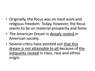 Originally, the focus was on hard work and religious freedom. Today, however, the focus seems to be on material prosperity and fame.The American Dream is deeply rooted in American society.Several critics have pointed out that this dream is not attainable to all because of the inequality rooted in class, race and ethnic origin.