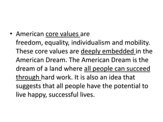 American core values are freedom, equality, individualism and mobility. These core values are deeply embedded in the American Dream. The American Dream is the dream of a land where all people can succeed through hard work. It is also an idea that suggests that all people have the potential to live happy, successful lives.