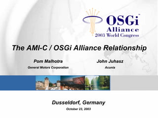 The AMI-C / OSGi Alliance Relationship
Pom MalhotraPom Malhotra
General Motors CorporationGeneral Motors Corporation
JohnJohn JuhaszJuhasz
AcuniaAcunia
Dusseldorf, Germany
October 23, 2003
 