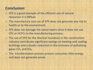 Conclusion:
o EPS is a good example of the efficient use of natural
resources-it is 98%air.
o The manufacture and use of EPS does not generate any risk to
health or to the environment.
o EPS does not damage the ozone layers since it does not use
CFC or HCFCs in the manufacturing process.
o The use of EPS for the thermal insulation in the construction
industry contributes significant savings on heating and cooling
buildings and a drastic reduction in the emission of pollutiong
gases CO₂ and SO₂.
o The transformation process process consumes little energy
and does not generate waste.
 