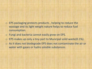 o EPS packaging protects products , helping to reduce the
wastage and its light weight nature helps to reduce fuel
consumption.
o Fungi and bacteria cannot easily grow on EPS.
o EPS makes up only a tiny part to Muncipal solid waste(0.1%).
o As it does not biodegrade EPS does not contaminate the air or
water with gases or hydro soluble substances.
 