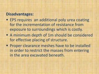 Disadvantages:
 EPS requires an additional poly urea coating
for the incrementation of resistance from
exposure to surroundings which is costly.
 A minimum depth of 1m should be considered
for effective placing of structure.
 Proper clearance meshes have to be installed
in order to restrict the masses from entering
in the area excavated beneath.
 