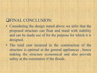 FINAL CONCLUSION:
• Considering the design stated above we infer that the
proposed structure can float and stand with stability
and can be made use of for the purpose for which it is
designed.
• The total cost incurred in the construction of the
structure is optimal at the general appliances , hence
making the structure economical and also provide
safety at the extremities if the floods.
 