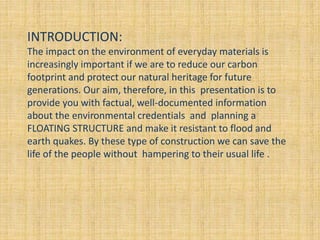 INTRODUCTION:
The impact on the environment of everyday materials is
increasingly important if we are to reduce our carbon
footprint and protect our natural heritage for future
generations. Our aim, therefore, in this presentation is to
provide you with factual, well-documented information
about the environmental credentials and planning a
FLOATING STRUCTURE and make it resistant to flood and
earth quakes. By these type of construction we can save the
life of the people without hampering to their usual life .
 