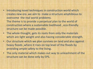 • Introducing novel techniques in construction world which
creates new era .we aim to make a structure amphibious to
overcome the real world problems.
The theme is to provide a perpetual plan to the world of
construction where a sustainable livelihood , eco-friendly
structure can be made possible.
• The whole thought, gets its roots from only the materials
which are light weight and also having considerable strength.
• Our structure which we plan survives on land and also against
heavy floods ,where it rises on top level of the floods by
providing ample safety to the living.
• The only material which makes out way to unleashment of the
structure can be done only by EPS.
 