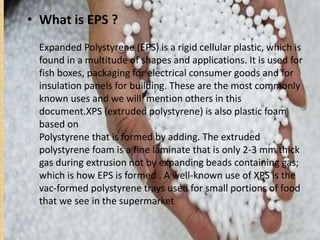 • What is EPS ?
Expanded Polystyrene (EPS) is a rigid cellular plastic, which is
found in a multitude of shapes and applications. It is used for
fish boxes, packaging for electrical consumer goods and for
insulation panels for building. These are the most commonly
known uses and we will mention others in this
document.XPS (extruded polystyrene) is also plastic foam
based on
Polystyrene that is formed by adding. The extruded
polystyrene foam is a fine laminate that is only 2-3 mm thick
gas during extrusion not by expanding beads containing gas;
which is how EPS is formed . A well-known use of XPS is the
vac-formed polystyrene trays used for small portions of food
that we see in the supermarket
 