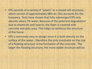 • EPS consists of a variety of “pearls” or a closed cell structure,
which consist of approximately 98% air; this accounts for the
buoyancy. Tests have shown that fully submerged EPS only
absorbs about 7% water. Because of the potential degradation
due to chemicals and insects; the foam is covered with
concrete and poly urea. This helps to reinforce the structure
of the home .
• EPS is extremely easy to design since it is built directly on the
surface of the water , therefore the only constraint on the size
of a floating structure is the formation of the concrete . The
larger the floating structure, the more stable structure will be.
 