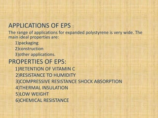 APPLICATIONS OF EPS :
The range of applications for expanded polystyrene is very wide. The
main ideal properties are:
1)packaging
2)construction
3)other applications.
PROPERTIES OF EPS:
1)RETENTION OF VITAMIN C
2)RESISTANCE TO HUMIDITY
3)COMPRESSIVE RESISTANCE SHOCK ABSORPTION
4)THERMAL INSULATION
5)LOW WEIGHT
6)CHEMICAL RESISTANCE
 