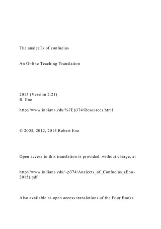 The analecTs of confucius
An Online Teaching Translation
2015 (Version 2.21)
R. Eno
http://www.indiana.edu/%7Ep374/Resources.html
© 2003, 2012, 2015 Robert Eno
Open access to this translation is provided, without charge, at
http://www.indiana.edu/~p374/Analects_of_Confucius_(Eno-
2015).pdf
Also available as open access translations of the Four Books
 