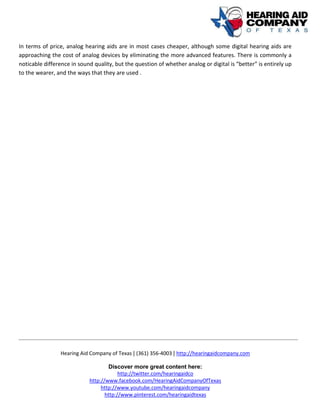 Hearing Aid Company of Texas | (361) 356-4003 | http://hearingaidcompany.com
Discover more great content here:
http://twitter.com/hearingaidco
http://www.facebook.com/HearingAidCompanyOfTexas
http://www.youtube.com/hearingaidcompany
http://www.pinterest.com/hearingaidtexas
In terms of price, analog hearing aids are in most cases cheaper, although some digital hearing aids are
approaching the cost of analog devices by eliminating the more advanced features. There is commonly a
noticable difference in sound quality, but the question of whether analog or digital is “better” is entirely up
to the wearer, and the ways that they are used .
 