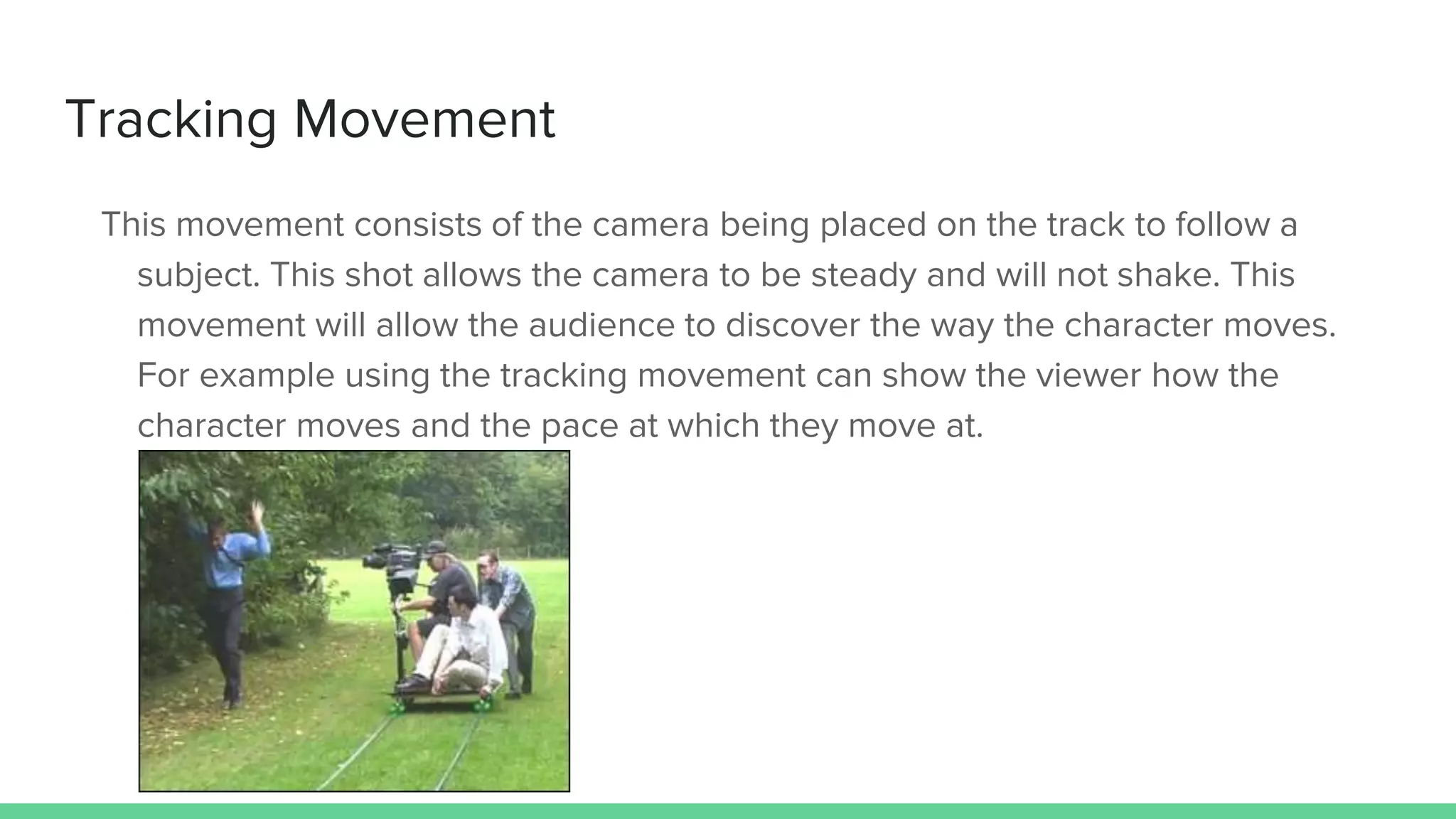 Tracking Movement
This movement consists of the camera being placed on the track to follow a
subject. This shot allows the camera to be steady and will not shake. This
movement will allow the audience to discover the way the character moves.
For example using the tracking movement can show the viewer how the
character moves and the pace at which they move at.
 