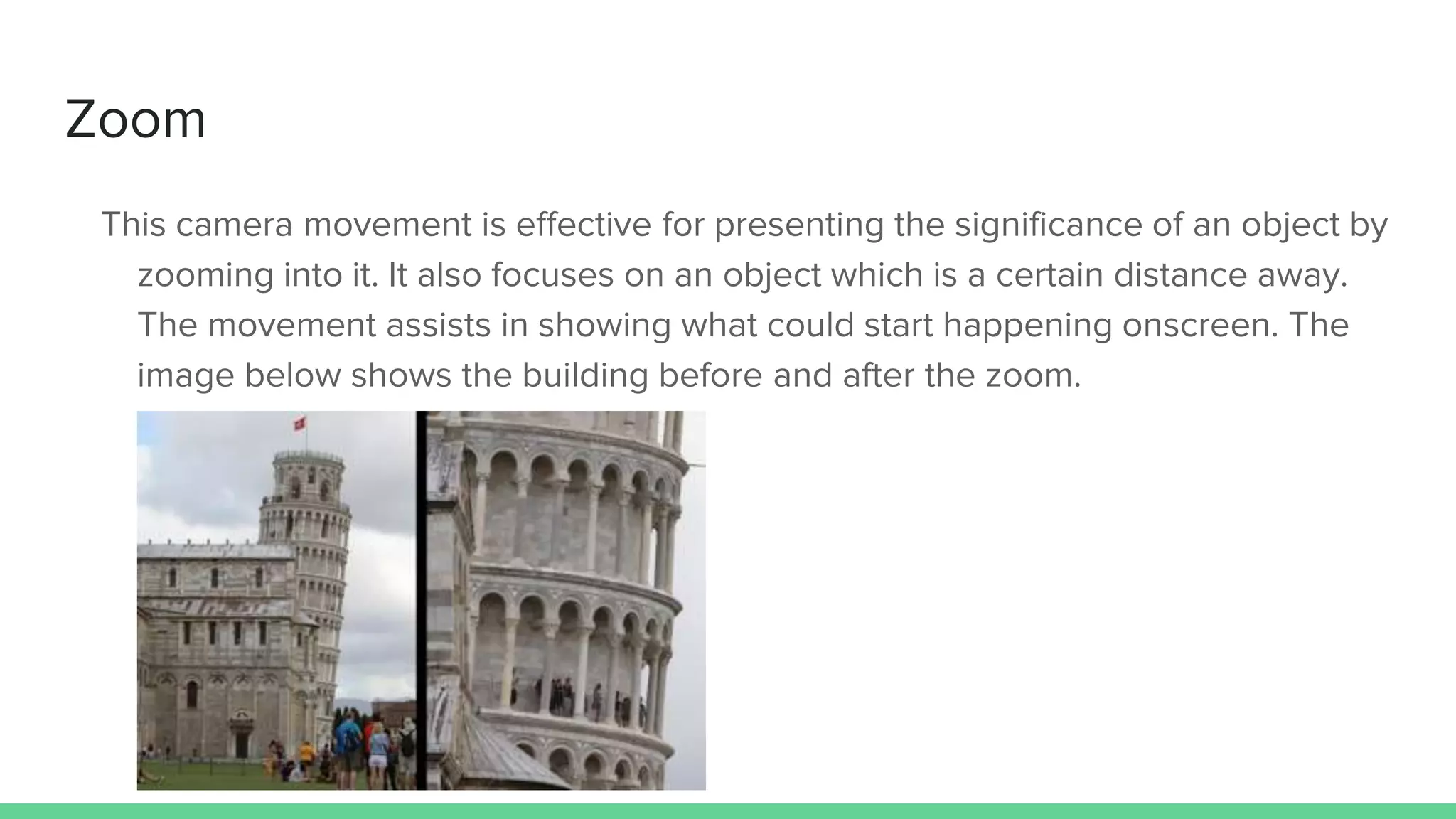 Zoom
This camera movement is effective for presenting the significance of an object by
zooming into it. It also focuses on an object which is a certain distance away.
The movement assists in showing what could start happening onscreen. The
image below shows the building before and after the zoom.
 