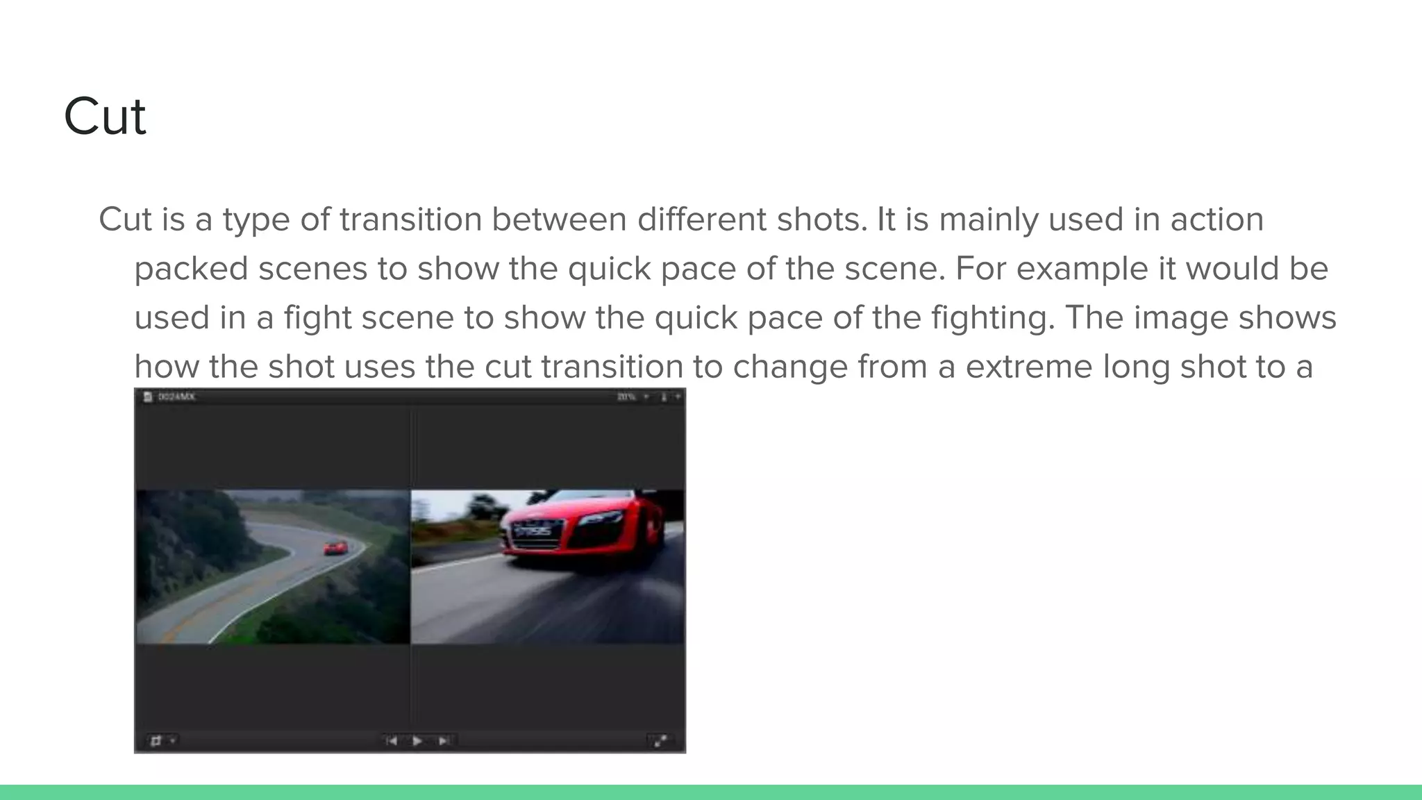Cut
Cut is a type of transition between different shots. It is mainly used in action
packed scenes to show the quick pace of the scene. For example it would be
used in a fight scene to show the quick pace of the fighting. The image shows
how the shot uses the cut transition to change from a extreme long shot to a
close up.
 
