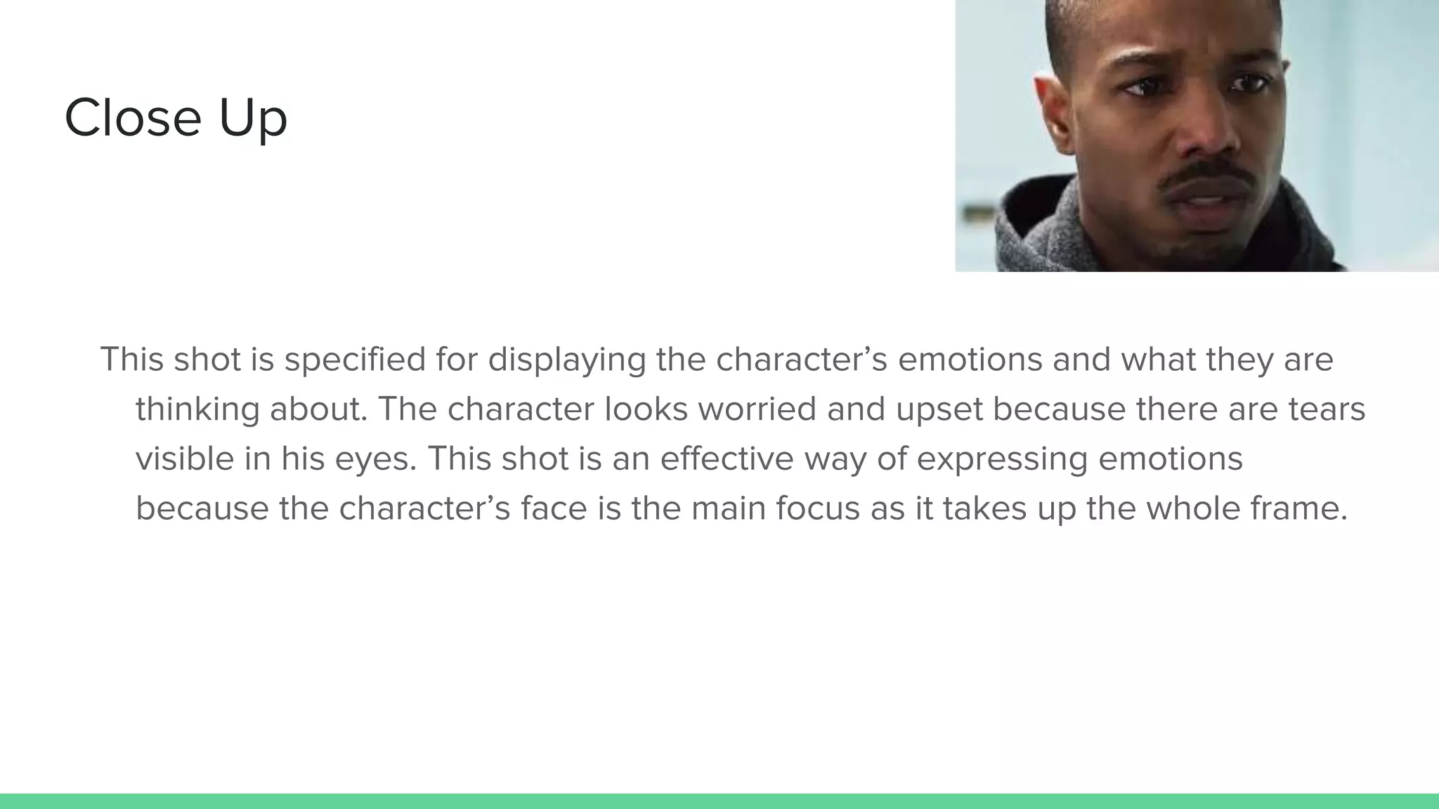 Close Up
This shot is specified for displaying the character’s emotions and what they are
thinking about. The character looks worried and upset because there are tears
visible in his eyes. This shot is an effective way of expressing emotions
because the character’s face is the main focus as it takes up the whole frame.
 