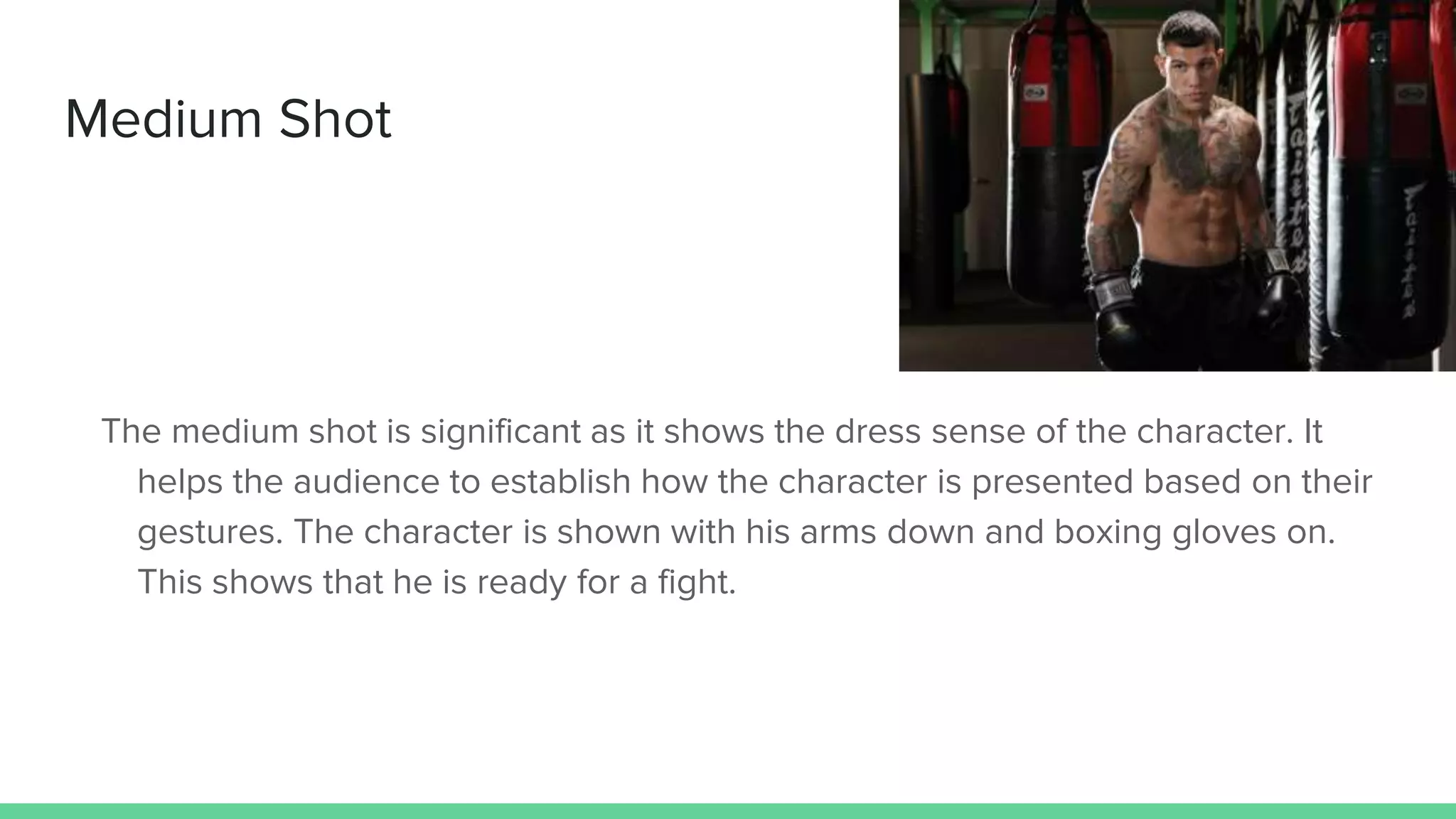 Medium Shot
The medium shot is significant as it shows the dress sense of the character. It
helps the audience to establish how the character is presented based on their
gestures. The character is shown with his arms down and boxing gloves on.
This shows that he is ready for a fight.
 