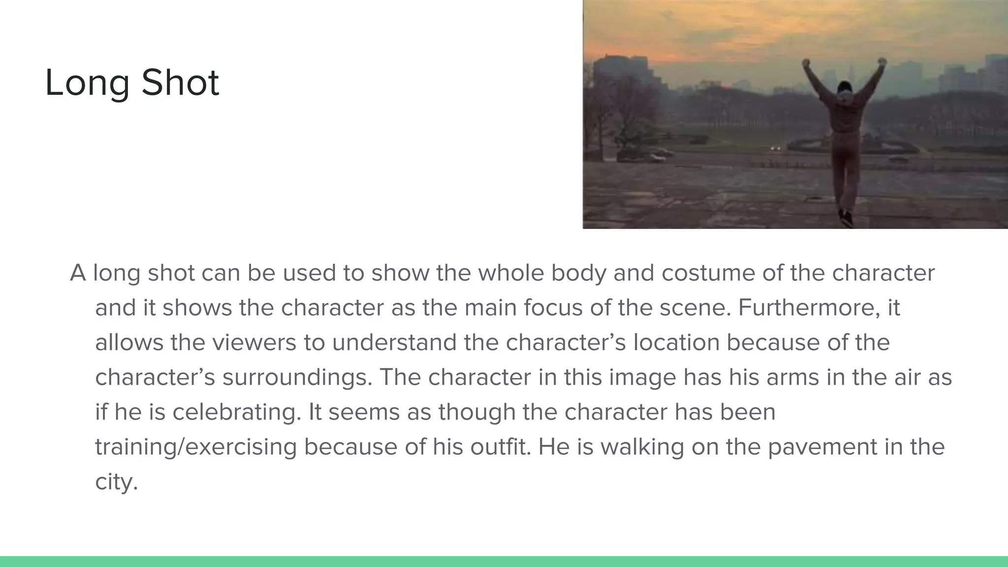 Long Shot
A long shot can be used to show the whole body and costume of the character
and it shows the character as the main focus of the scene. Furthermore, it
allows the viewers to understand the character’s location because of the
character’s surroundings. The character in this image has his arms in the air as
if he is celebrating. It seems as though the character has been
training/exercising because of his outfit. He is walking on the pavement in the
city.
 