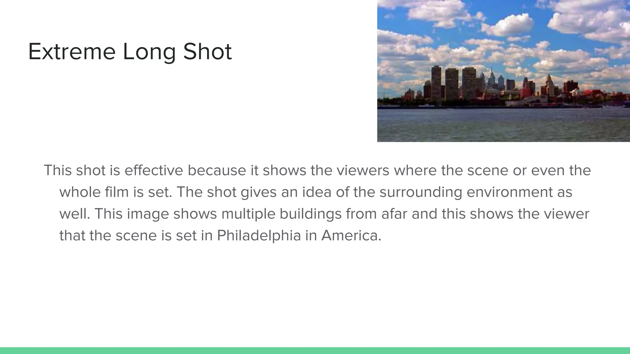 Extreme Long Shot
This shot is effective because it shows the viewers where the scene or even the
whole film is set. The shot gives an idea of the surrounding environment as
well. This image shows multiple buildings from afar and this shows the viewer
that the scene is set in Philadelphia in America.
 