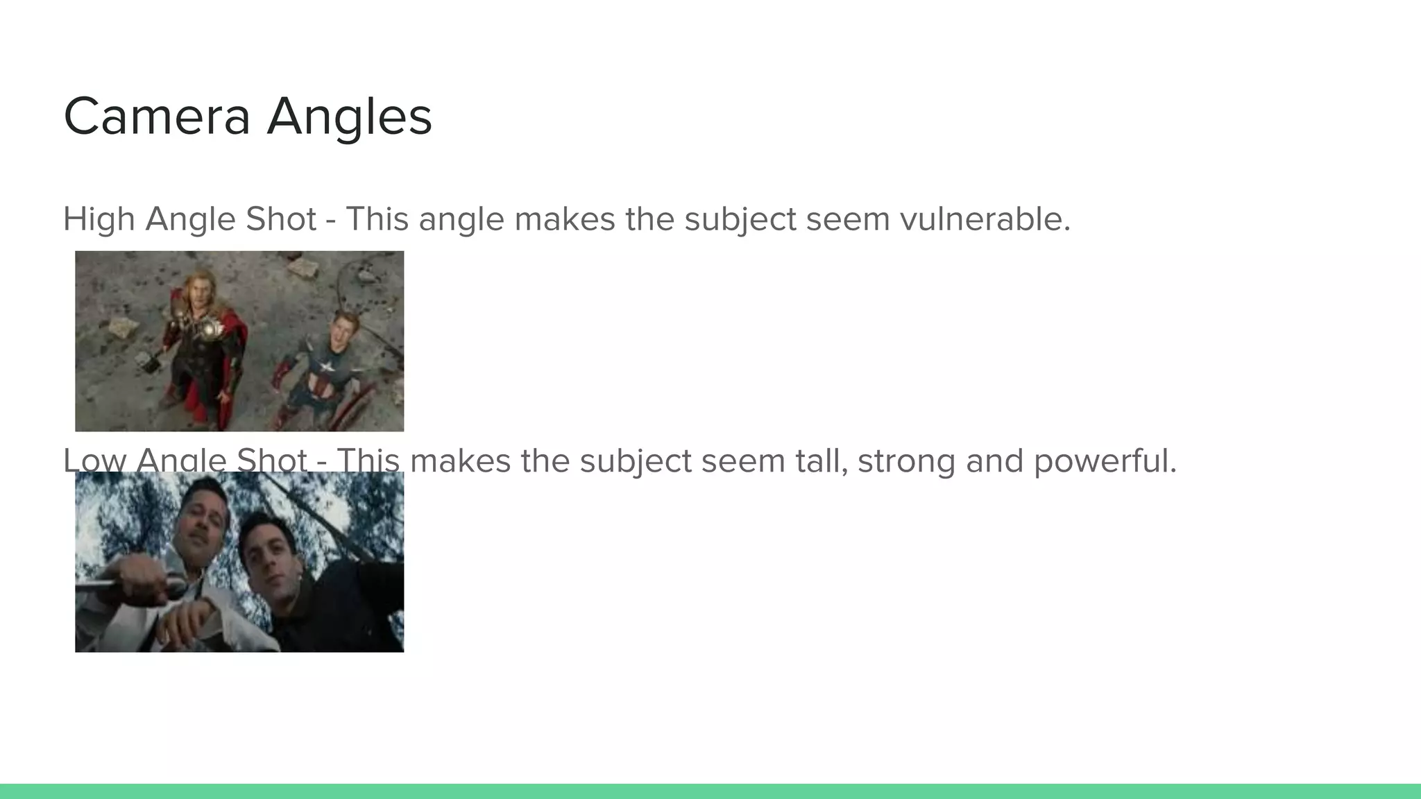 Camera Angles
High Angle Shot - This angle makes the subject seem vulnerable.
Low Angle Shot - This makes the subject seem tall, strong and powerful.
 
