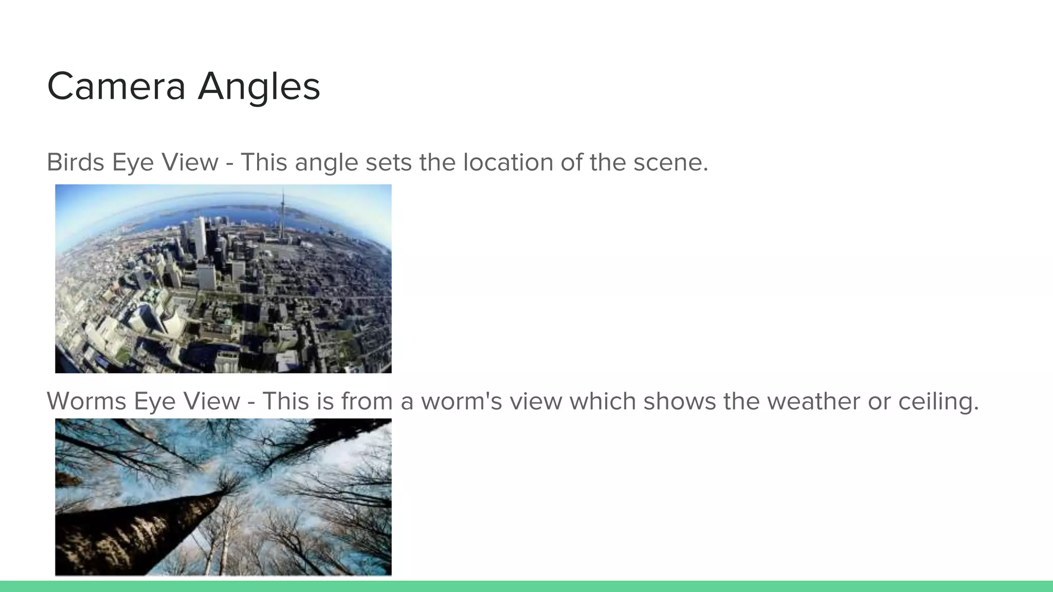 Camera Angles
Birds Eye View - This angle sets the location of the scene.
Worms Eye View - This is from a worm's view which shows the weather or ceiling.
 