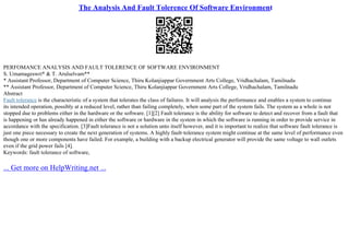 The Analysis And Fault Tolerence Of Software Environment
PERFOMANCE ANALYSIS AND FAULT TOLERENCE OF SOFTWARE ENVIRONMENT
S. Umamageswri* & T. Arulselvam**
* Assistant Professor, Department of Computer Science, Thiru Kolanjiappar Government Arts College, Vridhachalam, Tamilnadu
** Assistant Professor, Department of Computer Science, Thiru Kolanjiappar Government Arts College, Vridhachalam, Tamilnadu
Abstract
Fault tolerance is the characteristic of a system that tolerates the class of failures. It will analysis the performance and enables a system to continue
its intended operation, possibly at a reduced level, rather than failing completely, when some part of the system fails. The system as a whole is not
stopped due to problems either in the hardware or the software. [1][2] Fault tolerance is the ability for software to detect and recover from a fault that
is happening or has already happened in either the software or hardware in the system in which the software is running in order to provide service in
accordance with the specification. [3]Fault tolerance is not a solution unto itself however, and it is important to realize that software fault tolerance is
just one piece necessary to create the next generation of systems. A highly fault–tolerance system might continue at the same level of performance even
though one or more components have failed. For example, a building with a backup electrical generator will provide the same voltage to wall outlets
even if the grid power fails [4].
Keywords: fault tolerance of software,
... Get more on HelpWriting.net ...
 