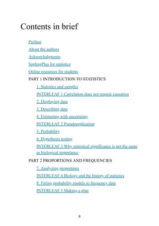 8
Contents in brief
Preface
About the authors
Acknowledgments
SaplingPlus for statistics
Online resources for students
PART 1 INTRODUCTION TO STATISTICS
1. Statistics and samples
INTERLEAF 1 Correlation does not require causation
2. Displaying data
3. Describing data
4. Estimating with uncertainty
INTERLEAF 2 Pseudoreplication
5. Probability
6. Hypothesis testing
INTERLEAF 3 Why statistical significance is not the same
as biological importance
PART 2 PROPORTIONS AND FREQUENCIES
7. Analyzing proportions
INTERLEAF 4 Biology and the history of statistics
8. Fitting probability models to frequency data
INTERLEAF 5 Making a plan
 