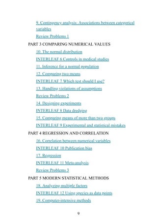 9
9. Contingency analysis: Associations between categorical
variables
Review Problems 1
PART 3 COMPARING NUMERICAL VALUES
10. The normal distribution
INTERLEAF 6 Controls in medical studies
11. Inference for a normal population
12. Comparing two means
INTERLEAF 7 Which test should I use?
13. Handling violations of assumptions
Review Problems 2
14. Designing experiments
INTERLEAF 8 Data dredging
15. Comparing means of more than two groups
INTERLEAF 9 Experimental and statistical mistakes
PART 4 REGRESSION AND CORRELATION
16. Correlation between numerical variables
INTERLEAF 10 Publication bias
17. Regression
INTERLEAF 11 Meta-analysis
Review Problems 3
PART 5 MODERN STATISTICAL METHODS
18. Analyzing multiple factors
INTERLEAF 12 Using species as data points
19. Computer-intensive methods
 