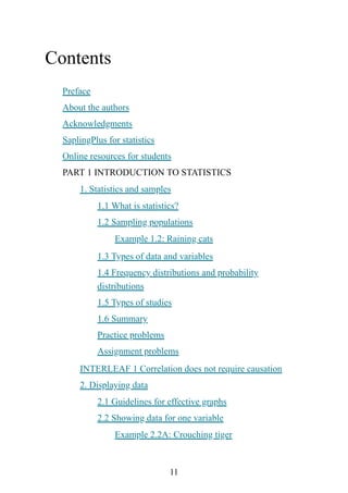 11
Contents
Preface
About the authors
Acknowledgments
SaplingPlus for statistics
Online resources for students
PART 1 INTRODUCTION TO STATISTICS
1. Statistics and samples
1.1 What is statistics?
1.2 Sampling populations
Example 1.2: Raining cats
1.3 Types of data and variables
1.4 Frequency distributions and probability
distributions
1.5 Types of studies
1.6 Summary
Practice problems
Assignment problems
INTERLEAF 1 Correlation does not require causation
2. Displaying data
2.1 Guidelines for effective graphs
2.2 Showing data for one variable
Example 2.2A: Crouching tiger
 