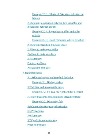12
Example 2.2B: Effects of Zika virus infection on
fetuses
2.3 Showing association between two variables and
differences between groups
Example 2.3A: Reproductive effort and avian
malaria
Example 2.3B: Blood responses to high elevation
2.4 Showing trends in time and space
2.5 How to make good tables
2.6 How to make data files
2.7 Summary
Practice problems
Assignment problems
3. Describing data
3.1 Arithmetic mean and standard deviation
Example 3.1: Gliding snakes
3.2 Median and interquartile range
Example 3.2: I’d give my right arm for a female
3.3 How measures of location and spread compare
Example 3.3: Disarming fish
3.4 Cumulative frequency distribution
3.5 Proportions
3.6 Summary
3.7 Quick formula summary
Practice problems
 