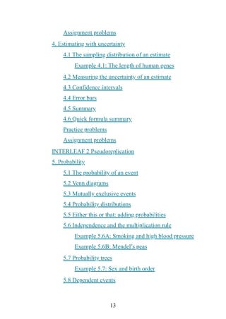 13
Assignment problems
4. Estimating with uncertainty
4.1 The sampling distribution of an estimate
Example 4.1: The length of human genes
4.2 Measuring the uncertainty of an estimate
4.3 Confidence intervals
4.4 Error bars
4.5 Summary
4.6 Quick formula summary
Practice problems
Assignment problems
INTERLEAF 2 Pseudoreplication
5. Probability
5.1 The probability of an event
5.2 Venn diagrams
5.3 Mutually exclusive events
5.4 Probability distributions
5.5 Either this or that: adding probabilities
5.6 Independence and the multiplication rule
Example 5.6A: Smoking and high blood pressure
Example 5.6B: Mendel’s peas
5.7 Probability trees
Example 5.7: Sex and birth order
5.8 Dependent events
 